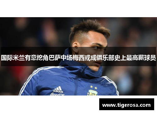 国际米兰有意挖角巴萨中场梅西或成俱乐部史上最高薪球员