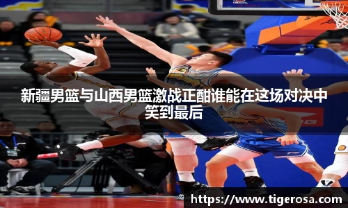 新疆男篮与山西男篮激战正酣谁能在这场对决中笑到最后