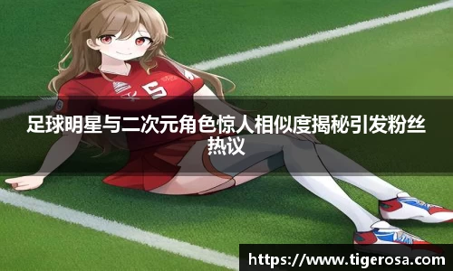 足球明星与二次元角色惊人相似度揭秘引发粉丝热议